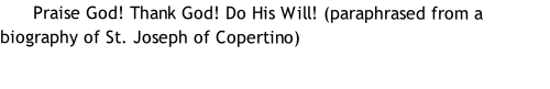       Praise God! Thank God! Do His Will! (paraphrased from a biography of St. Joseph of Copertino)